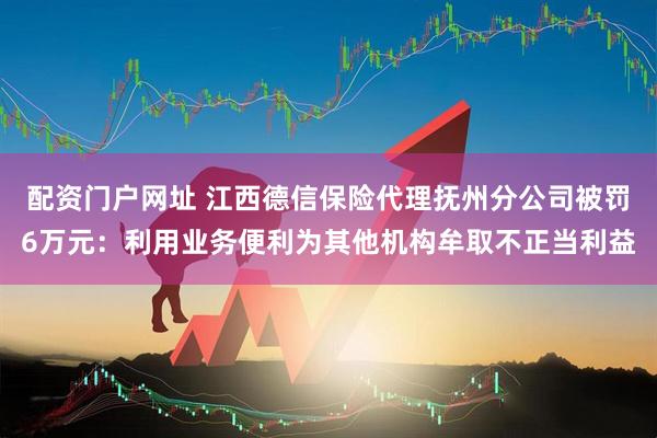 配资门户网址 江西德信保险代理抚州分公司被罚6万元：利用业务便利为其他机构牟取不正当利益