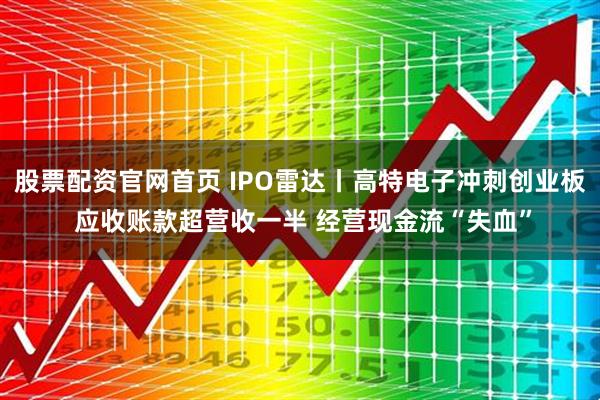 股票配资官网首页 IPO雷达丨高特电子冲刺创业板 应收账款超营收一半 经营现金流“失血”