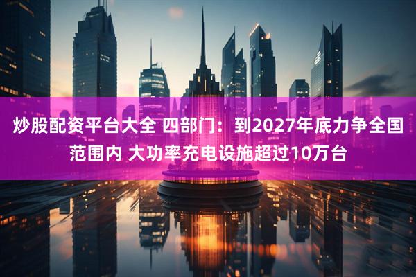 炒股配资平台大全 四部门：到2027年底力争全国范围内 大功率充电设施超过10万台