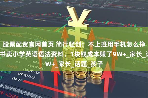 股票配资官网首页 简行轻创：不上班用手机怎么挣钱？小红书卖小学英语语法资料，1块钱成本赚了9W+_家长_话题_孩子