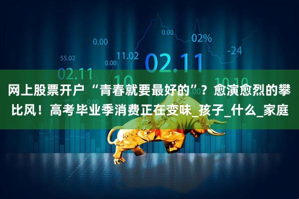 网上股票开户 “青春就要最好的”？愈演愈烈的攀比风！高考毕业季消费正在变味_孩子_什么_家庭