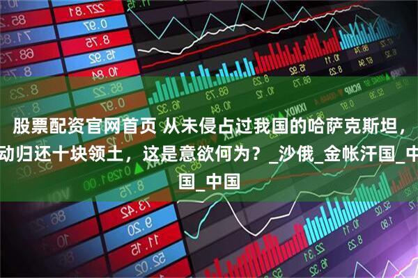 股票配资官网首页 从未侵占过我国的哈萨克斯坦，主动归还十块领土，这是意欲何为？_沙俄_金帐汗国_中国