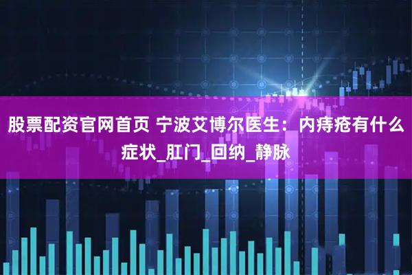 股票配资官网首页 宁波艾博尔医生：内痔疮有什么症状_肛门_回纳_静脉