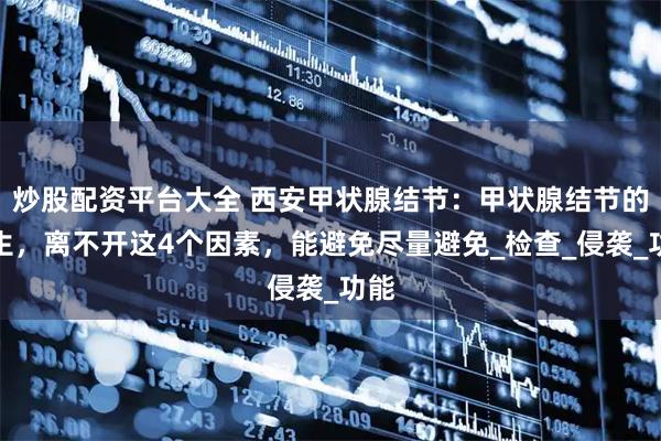 炒股配资平台大全 西安甲状腺结节：甲状腺结节的产生，离不开这4个因素，能避免尽量避免_检查_侵袭_功能