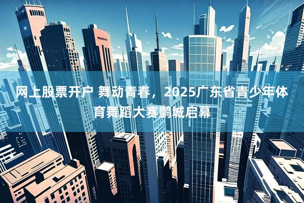 网上股票开户 舞动青春，2025广东省青少年体育舞蹈大赛鹏城启幕