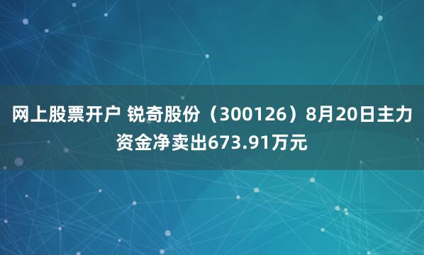 网上股票开户 锐奇股份（300126）8月20日主力资金净卖出673.91万元