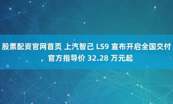 股票配资官网首页 上汽智己 LS9 宣布开启全国交付，官方指导价 32.28 万元起