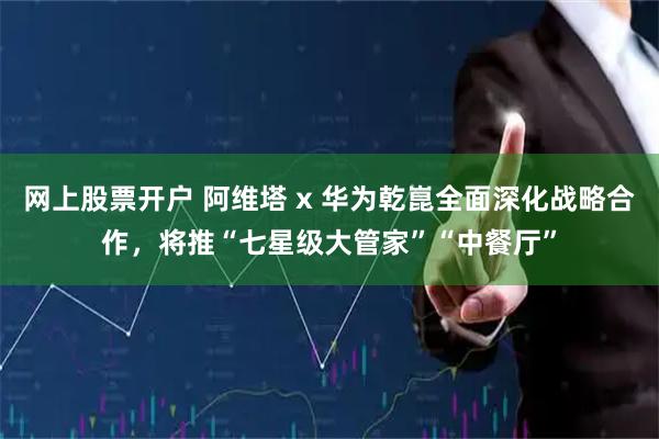 网上股票开户 阿维塔 x 华为乾崑全面深化战略合作，将推“七星级大管家”“中餐厅”