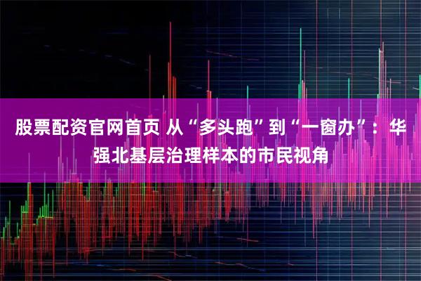 股票配资官网首页 从“多头跑”到“一窗办”：华强北基层治理样本的市民视角