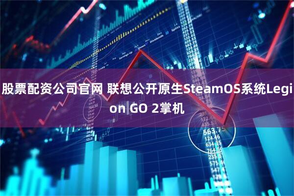 股票配资公司官网 联想公开原生SteamOS系统Legion GO 2掌机