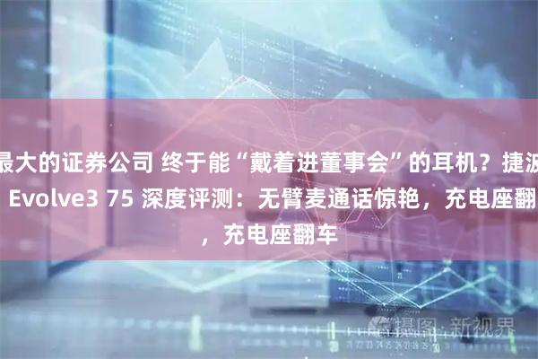 最大的证券公司 终于能“戴着进董事会”的耳机？捷波朗 Evolve3 75 深度评测：无臂麦通话惊艳，充电座翻车